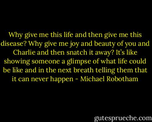 Why give me this life and then give me this disease? Why give me joy and beauty of you and Charlie and then snatch it away? It’s like showing someone a glimpse of what life could be like and in the next breath telling them that it can never happen - Michael Robotham