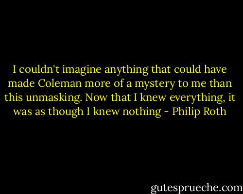 I couldn't imagine anything that could have made Coleman more of a mystery to me than this unmasking. Now that I knew everything, it was as though I knew nothing - Philip Roth