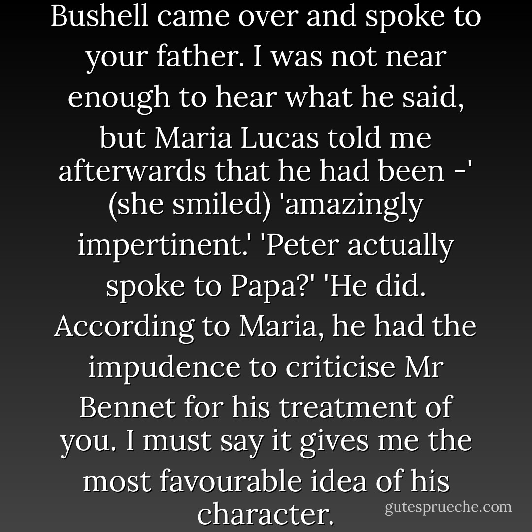 Shortly after you left the room, Bushell came over and spoke to your father. I was not near enough to hear what he said, but Maria Lucas told me afterwards that he had been -' (she smiled) 'amazingly impertinent.'<br />'Peter actually spoke to Papa?'<br />'He did. According to Maria, he had the impudence to criticise Mr Bennet for his treatment of you. I must say it gives me the most favourable idea of his character. - Jennifer Paynter