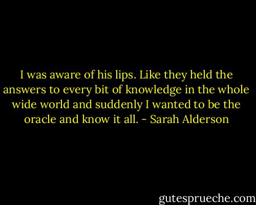 I was aware of his lips. Like they held the answers to every bit of knowledge in the whole wide world and suddenly I wanted to be the oracle and know it all. - Sarah Alderson