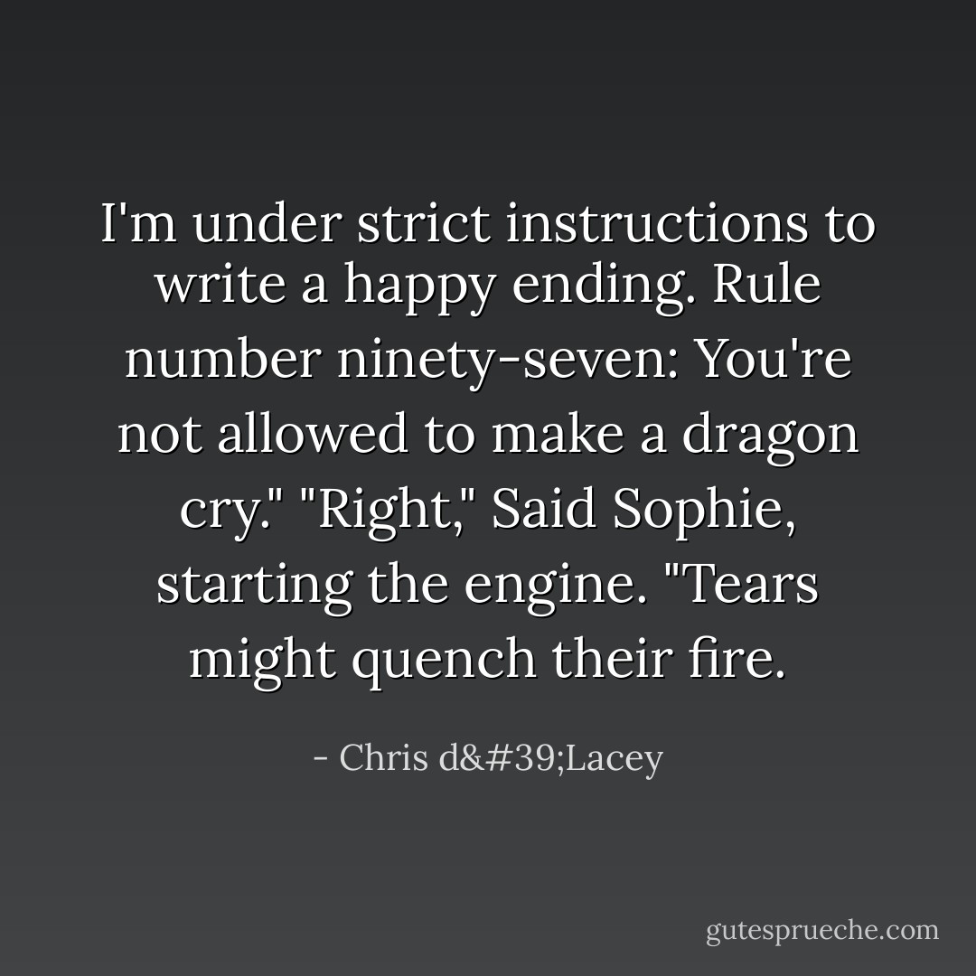 I'm under strict instructions to write a happy ending. Rule number ninety-seven: You're not allowed to make a dragon cry."<br />"Right," Said Sophie, starting the engine. "Tears might quench their fire. - Chris d'Lacey