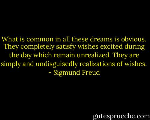 What is common in all these dreams is obvious. They completely satisfy wishes excited during the day which remain unrealized. They are simply and undisguisedly realizations of wishes. - Sigmund Freud