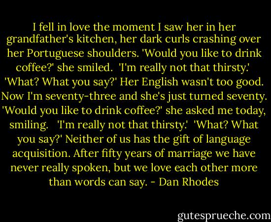 I fell in love the moment I saw her in her grandfather's kitchen, her dark curls crashing over her Portuguese shoulders. 'Would you like to drink coffee?' she smiled.<br /><br />'I'm really not that thirsty.'<br /><br />'What? What you say?' Her English wasn't too good. Now I'm seventy-three and she's just turned seventy. 'Would you like to drink coffee?' she asked me today, smiling. <br /><br />'I'm really not that thirsty.'<br /><br />'What? What you say?' Neither of us has the gift of language acquisition. After fifty years of marriage we have never really spoken, but we love each other more than words can say. - Dan Rhodes