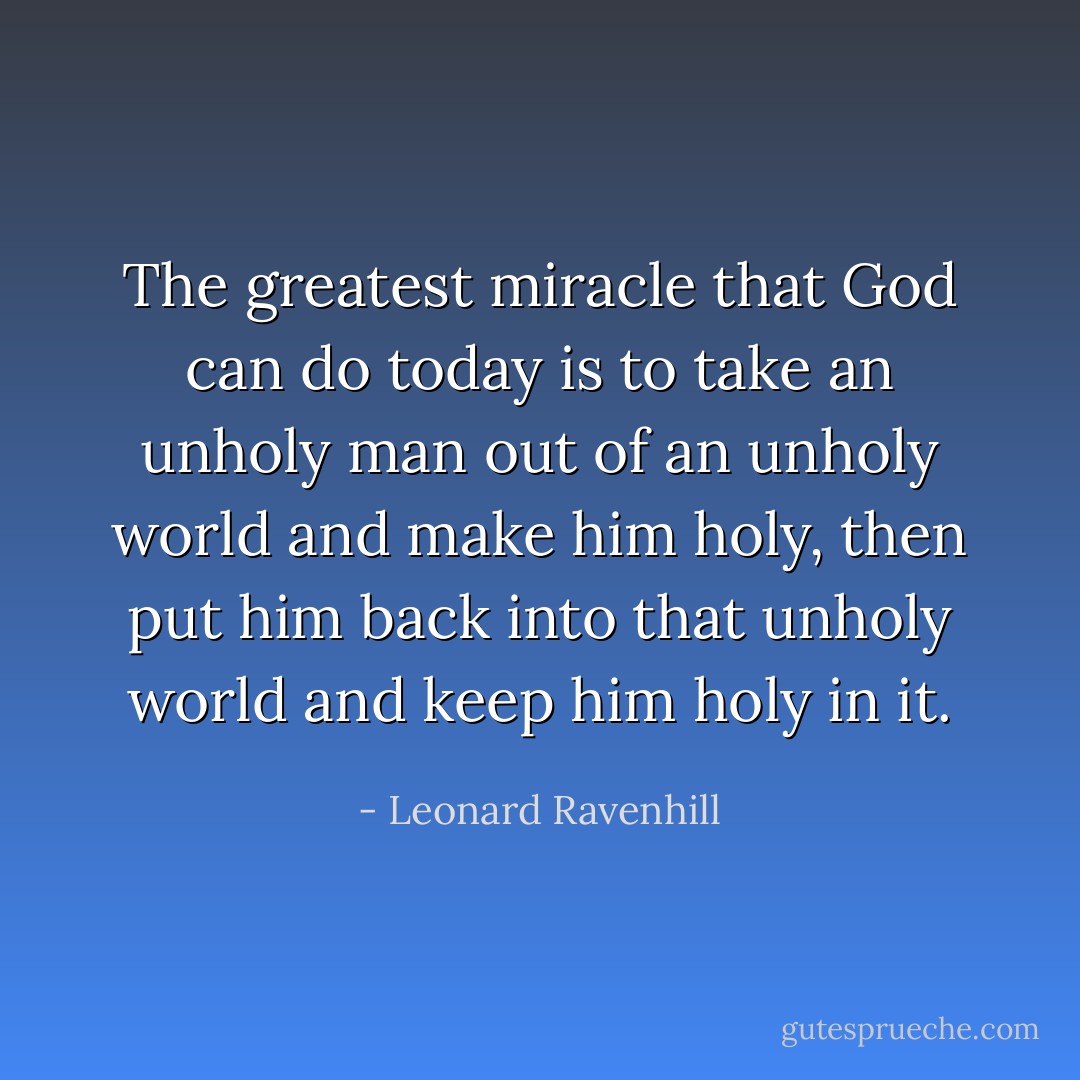 The greatest miracle that God can do today is to take an unholy man out of an unholy world and make him holy, then put him back into that unholy world and keep him holy in it. - Leonard Ravenhill