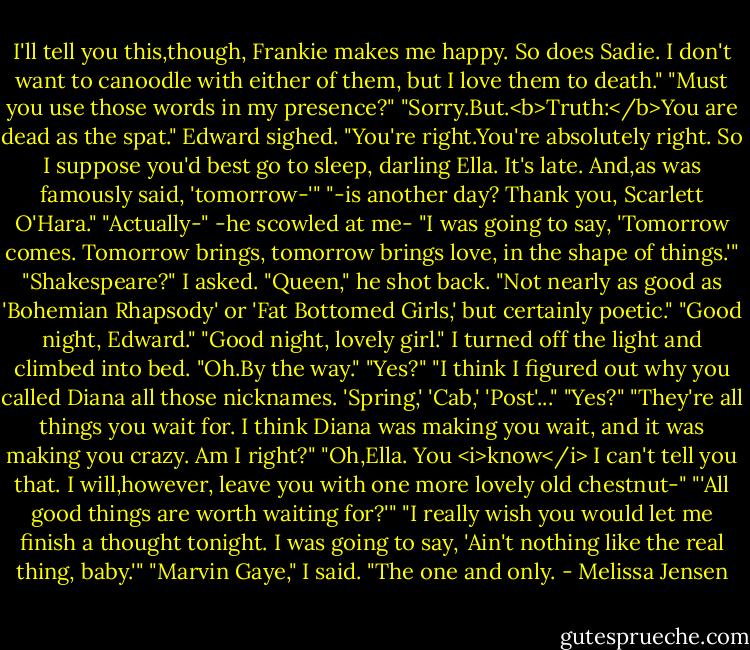 I'll tell you this,though, Frankie makes me happy. So does Sadie. I don't want to canoodle with either of them, but I love them to death."<br />"Must you use those words in my presence?"<br />"Sorry.But.<b>Truth:</b>You are dead as the spat."<br />Edward sighed. "You're right.You're absolutely right. So I suppose you'd best go to sleep, darling Ella. It's late. And,as was famously said, 'tomorrow-'"<br />"-is another day? Thank you, Scarlett O'Hara."<br />"Actually-" -he scowled at me- "I was going to say, 'Tomorrow comes. Tomorrow brings, tomorrow brings love, in the shape of things.'"<br />"Shakespeare?" I asked.<br />"Queen," he shot back. "Not nearly as good as 'Bohemian Rhapsody' or 'Fat Bottomed Girls,' but certainly poetic."<br />"Good night, Edward."<br />"Good night, lovely girl."<br />I turned off the light and climbed into bed. "Oh.By the way."<br />"Yes?"<br />"I think I figured out why you called Diana all those nicknames. 'Spring,' 'Cab,' 'Post'..."<br />"Yes?"<br />"They're all things you wait for. I think Diana was making you wait, and it was making you crazy. Am I right?"<br />"Oh,Ella. You <i>know</i> I can't tell you that. I will,however, leave you with one more lovely old chestnut-"<br />"'All good things are worth waiting for?'"<br />"I really wish you would let me finish a thought tonight. I was going to say, 'Ain't nothing like the real thing, baby.'"<br />"Marvin Gaye," I said.<br />"The one and only. - Melissa Jensen