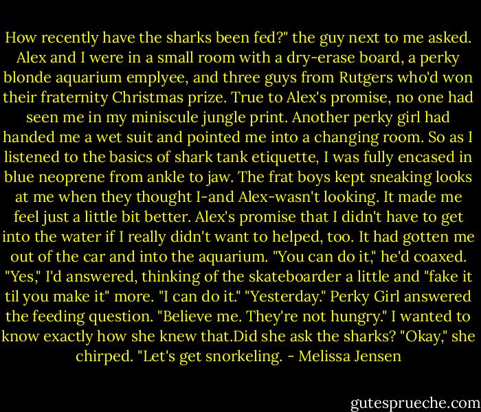 How recently have the sharks been fed?" the guy next to me asked.<br />Alex and I were in a small room with a dry-erase board, a perky blonde aquarium emplyee, and three guys from Rutgers who'd won their fraternity Christmas prize. True to Alex's promise, no one had seen me in my miniscule jungle print. Another perky girl had handed me a wet suit and pointed me into a changing room. So as I listened to the basics of shark tank etiquette, I was fully encased in blue neoprene from ankle to jaw. The frat boys kept sneaking looks at me when they thought I-and Alex-wasn't looking. It made me feel just a little bit better. Alex's promise that I didn't have to get into the water if I really didn't want to helped, too. It had gotten me out of the car and into the aquarium.<br />"You can do it," he'd coaxed.<br />"Yes," I'd answered, thinking of the skateboarder a little and "fake it til you make it" more. "I can do it."<br />"Yesterday." Perky Girl answered the feeding question. "Believe me. They're not hungry."<br />I wanted to know exactly how she knew that.Did she ask the sharks?<br />"Okay," she chirped. "Let's get snorkeling. - Melissa Jensen