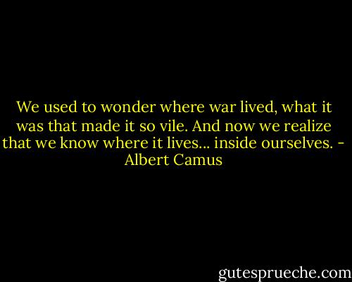 We used to wonder where war lived, what it was that made it so vile. And now we realize that we know where it lives... inside ourselves. - Albert Camus