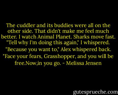 The cuddler and its buddies were all on the other side. That didn't make me feel much better. I watch Animal Planet. Sharks move fast.<br />"Tell why I'm doing this again," I whispered.<br />"Because you want to," Alex whispered back. "Face your fears, Grasshopper, and you will be free.Now,in you go. - Melissa Jensen