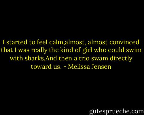 I started to feel calm,almost, almost convinced that I was really the kind of girl who could swim with sharks.And then a trio swam directly toward us. - Melissa Jensen