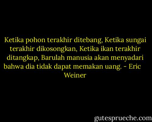 Ketika pohon terakhir ditebang,<br />Ketika sungai terakhir dikosongkan,<br />Ketika ikan terakhir ditangkap,<br />Barulah manusia akan menyadari bahwa dia tidak dapat memakan uang. - Eric    Weiner