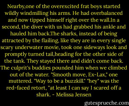 Nearby,one of the overexcited frat boys started wildly windmilling his arms. He had overbalanced and now tipped himself right over the wall.In a second, the diver with us had grabbed his ankle and hauled him back.The sharks, instead of being attracted by the flailing, like they are in every single scary underwater movie, took one sideways look and promptly turned tail,heading for the other side of the tank. They stayed there and didn't come back.<br />The culprit's buddies pounded him when we climbed out of the water. "Smooth move, Ex-Lax," one muttered. "Way to be a buzzkill."<br />"hey" was the red-faced retort, "at least I can say I scared off a shark. - Melissa Jensen
