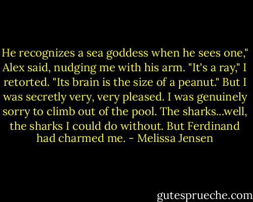 He recognizes a sea goddess when he sees one," Alex said, nudging me with his arm.<br />"It's a ray," I retorted. "Its brain is the size of a peanut." But I was secretly very, very pleased. I was genuinely sorry to climb out of the pool. The sharks...well, the sharks I could do without. But Ferdinand had charmed me. - Melissa Jensen