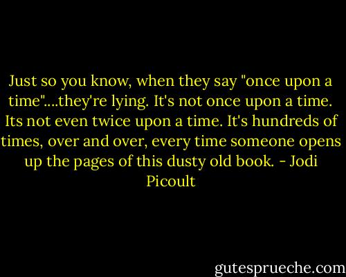 Just so you know, when they say "once upon a time"....they're lying. It's not once upon a time. Its not even twice upon a time. It's hundreds of times, over and over, every time someone opens up the pages of this dusty old book. - Jodi Picoult