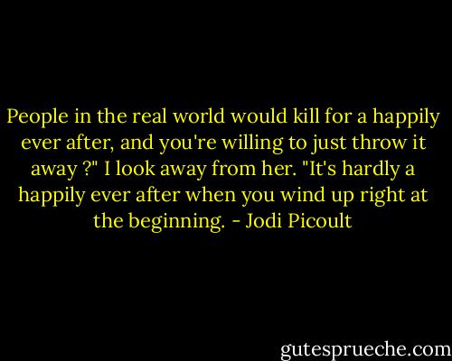 People in the real world would kill for a happily ever after, and you're willing to just throw it away ?"<br />I look away from her. "It's hardly a happily ever after when you wind up right at the beginning. - Jodi Picoult