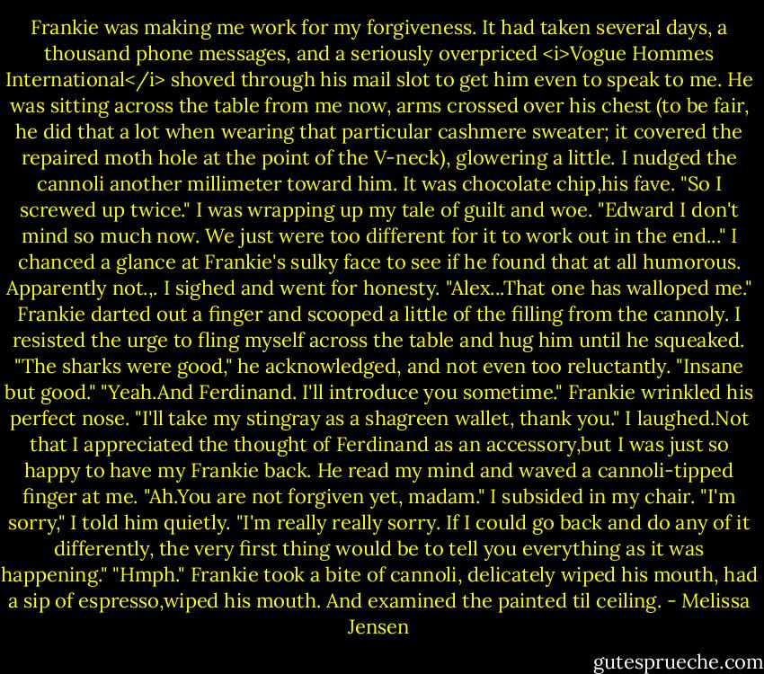 Frankie was making me work for my forgiveness. It had taken several days, a thousand phone messages, and a seriously overpriced <i>Vogue Hommes International</i> shoved through his mail slot to get him even to speak to me. He was sitting across the table from me now, arms crossed over his chest (to be fair, he did that a lot when wearing that particular cashmere sweater; it covered the repaired moth hole at the point of the V-neck), glowering a little. I nudged the cannoli another millimeter toward him. It was chocolate chip,his fave.<br />"So I screwed up twice." I was wrapping up my tale of guilt and woe. "Edward I don't mind so much now. We just were too different for it to work out in the end..." I chanced a glance at Frankie's sulky face to see if he found that at all humorous. Apparently not.,. I sighed and went for honesty. "Alex...That one has walloped me."<br />Frankie darted out a finger and scooped a little of the filling from the cannoly. I resisted the urge to fling myself across the table and hug him until he squeaked. "The sharks were good," he acknowledged, and not even too reluctantly. "Insane but good."<br />"Yeah.And Ferdinand. I'll introduce you sometime."<br />Frankie wrinkled his perfect nose. "I'll take my stingray as a shagreen wallet, thank you."<br />I laughed.Not that I appreciated the thought of Ferdinand as an accessory,but I was just so happy to have my Frankie back.<br />He read my mind and waved a cannoli-tipped finger at me. "Ah.You are not forgiven yet, madam."<br />I subsided in my chair. "I'm sorry," I told him quietly. "I'm really really sorry. If I could go back and do any of it differently, the very first thing would be to tell you everything as it was happening."<br />"Hmph." Frankie took a bite of cannoli, delicately wiped his mouth, had a sip of espresso,wiped his mouth. And examined the painted til ceiling. - Melissa Jensen