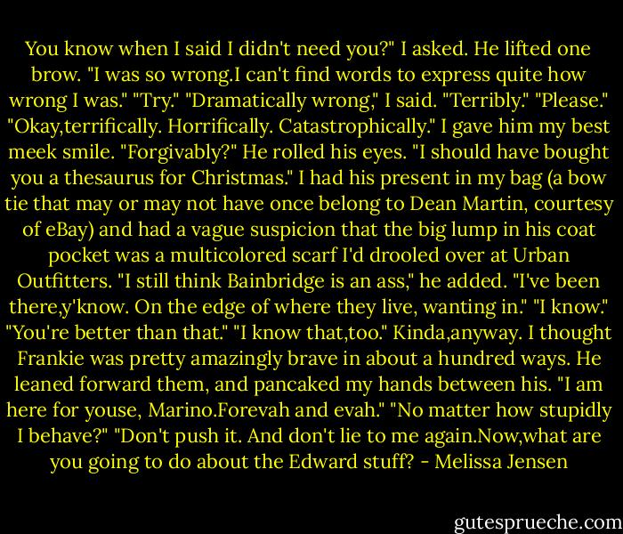You know when I said I didn't need you?" I asked. He lifted one brow. "I was so wrong.I can't find words to express quite how wrong I was."<br />"Try."<br />"Dramatically wrong," I said. "Terribly."<br />"Please."<br />"Okay,terrifically. Horrifically. Catastrophically." I gave him my best meek smile. "Forgivably?"<br />He rolled his eyes. "I should have bought you a thesaurus for Christmas."<br />I had his present in my bag (a bow tie that may or may not have once belong to Dean Martin, courtesy of eBay) and had a vague suspicion that the big lump in his coat pocket was a multicolored scarf I'd drooled over at Urban Outfitters.<br />"I still think Bainbridge is an ass," he added. "I've been there,y'know. On the edge of where they live, wanting in."<br />"I know."<br />"You're better than that."<br />"I know that,too." Kinda,anyway. I thought Frankie was pretty amazingly brave in about a hundred ways.<br />He leaned forward them, and pancaked my hands between his. "I am here for youse, Marino.Forevah and evah."<br />"No matter how stupidly I behave?"<br />"Don't push it. And don't lie to me again.Now,what are you going to do about the Edward stuff? - Melissa Jensen