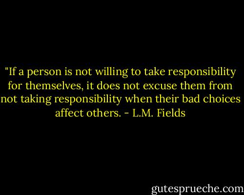 ‎"If a person is not willing to take responsibility for themselves, it does not excuse them from not taking responsibility when their bad choices affect others. - L.M. Fields