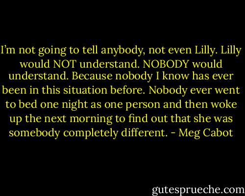 I’m not going to tell anybody, not even Lilly. Lilly would NOT understand. NOBODY would understand. Because nobody I know has ever been in this situation before. Nobody ever went to bed one night as one person and then woke up the next morning to find out that she was somebody completely different. - Meg Cabot