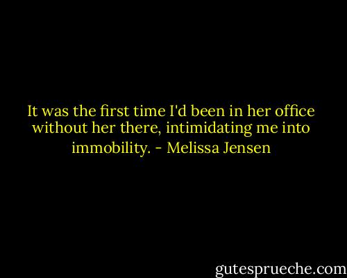 It was the first time I'd been in her office without her there, intimidating me into immobility. - Melissa Jensen