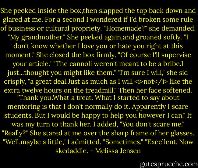 She peeked inside the box,then slapped the top back down and glared at me. For a second I wondered if I'd broken some rule of business or cultural propriety. "Homemade?" she demanded.<br />"My grandmother."<br />She peeked again,and groaned softly. "I don't know whether I love you or hate you right at this moment." She closed the box firmly. "Of course I'll supervise your article."<br />"The cannoli weren't meant to be a bribe.I just...thought you might like them."<br />"I'm sure I will," she sid crisply, "a great deal.Just as much as I will <i>not</i> like the extra twelve hours on the treadmill." Then her face softened. "Thank you.What a treat. What I started to say about mentoring is that I don't normally do it. Apparently I scare students. But I would be happy to help you however I can."<br />It was my turn to thank her. I added, "You don't scare me."<br />"Really?" She stared at me over the sharp frame of her glasses.<br />"Well,maybe a little," I admitted. "Sometimes."<br />"Excellent. Now skedaddle. - Melissa Jensen