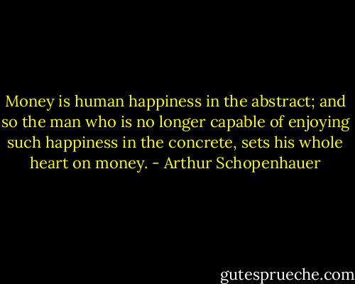 Money is human happiness in the abstract; and so the man who is no longer capable of enjoying such happiness in the concrete, sets his whole heart on money. - Arthur Schopenhauer