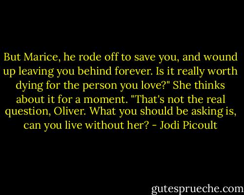 But Marice, he rode off to save you, and wound up leaving you behind forever. Is it really worth dying for the person you love?"<br />She thinks about it for a moment. "That's not the real question, Oliver. What you should be asking is, can you live without her? - Jodi Picoult
