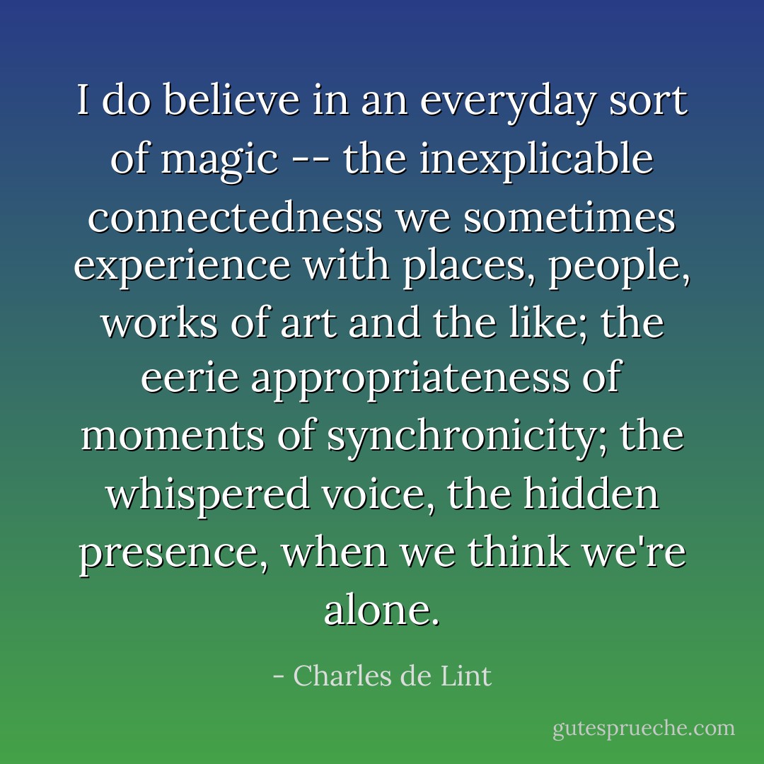 I do believe in an everyday sort of magic -- the inexplicable connectedness we sometimes experience with places, people, works of art and the like; the eerie appropriateness of moments of synchronicity; the whispered voice, the hidden presence, when we think we're alone. - Charles de Lint