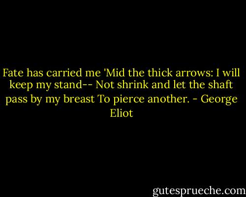 Fate has carried me<br />'Mid the thick arrows: I will keep my stand--<br />Not shrink and let the shaft pass by my breast<br />To pierce another. - George Eliot