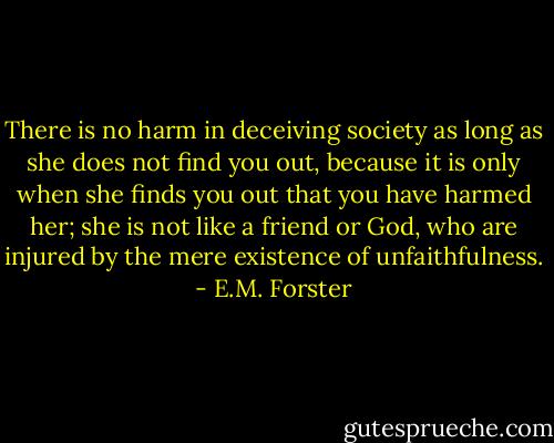 There is no harm in deceiving society as long as she does not find you out, because it is only when she finds you out that you have harmed her; she is not like a friend or God, who are injured by the mere existence of unfaithfulness. - E.M. Forster