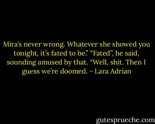 Mira’s never wrong. Whatever she showed you tonight, it’s fated to be.”<br />“Fated”, he said, sounding amused by that. “Well, shit. Then I guess we’re doomed. - Lara Adrian