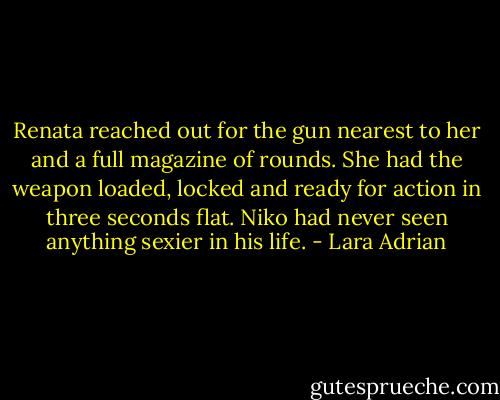 Renata reached out for the gun nearest to her and a full magazine of rounds. She had the weapon loaded, locked and ready for action in three seconds flat. Niko had never seen anything sexier in his life. - Lara Adrian