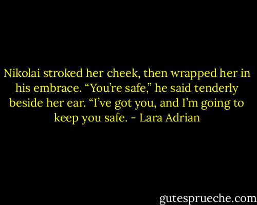Nikolai stroked her cheek, then wrapped her in his embrace. “You’re safe,” he said tenderly beside her ear. “I’ve got you, and I’m going to keep you safe. - Lara Adrian