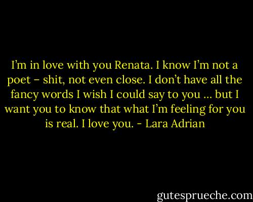 I’m in love with you Renata. I know I’m not a poet – shit, not even close. I don’t have all the fancy words I wish I could say to you … but I want you to know that what I’m feeling for you is real. I love you. - Lara Adrian