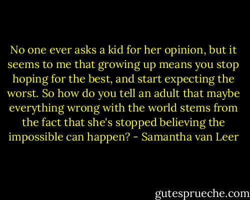 No one ever asks a kid for her opinion, but it seems to me that growing up means you stop hoping for the best, and start expecting the worst. So how do you tell an adult that maybe everything wrong with the world stems from the fact that she's stopped believing the impossible can happen? - Samantha van Leer