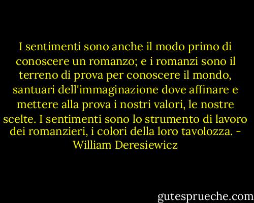 I sentimenti sono anche il modo primo di conoscere un romanzo; e i romanzi sono il terreno di prova per conoscere il mondo, santuari dell'immaginazione dove affinare e mettere alla prova i nostri valori, le nostre scelte. I sentimenti sono lo strumento di lavoro dei romanzieri, i colori della loro tavolozza. - William Deresiewicz