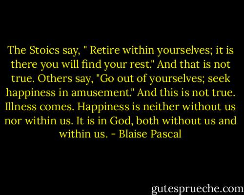 The Stoics say, " Retire within yourselves; it is there you will find your rest." And that is not true. Others say, "Go out of yourselves; seek happiness in amusement." And this is not true. Illness comes. Happiness is neither without us nor within us. It is in God, both without us and within us. - Blaise Pascal