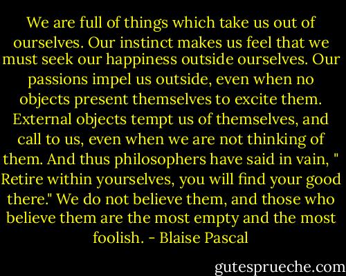 We are full of things which take us out of ourselves. Our instinct makes us feel that we must seek our happiness outside ourselves. Our passions impel us outside, even when no objects present themselves to excite them. External objects tempt us of themselves, and call to us, even when we are not thinking of them. And thus philosophers have said in vain, " Retire within yourselves, you will find your good there." We do not believe them, and those who believe them are the most empty and the most foolish. - Blaise Pascal