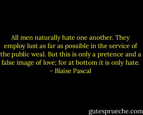 All men naturally hate one another. They employ lust as far as possible in the service of the public weal. But this is only a pretence and a false image of love; for at bottom it is only hate. - Blaise Pascal