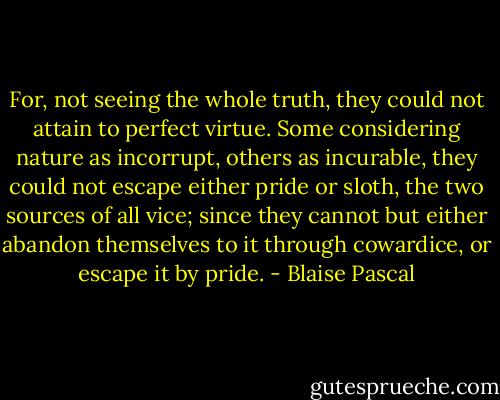For, not seeing the whole truth, they could not attain to perfect virtue. Some considering nature as incorrupt, others as incurable, they could not escape either pride or sloth, the two sources of all vice; since they cannot but either abandon themselves to it through cowardice, or escape it by pride. - Blaise Pascal