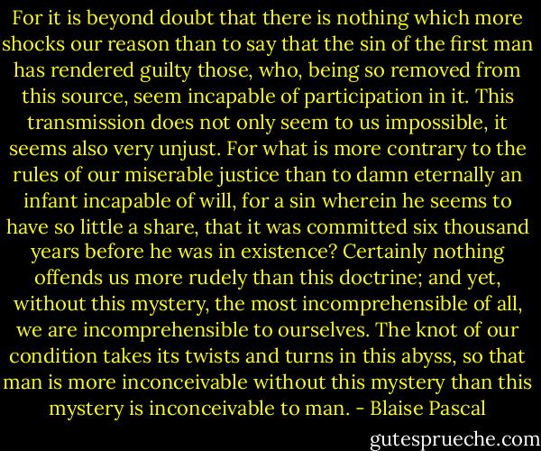 For it is beyond doubt that there is nothing which more shocks our reason than to say that the sin of the first man has rendered guilty those, who, being so removed from this source, seem incapable of participation in it. This transmission does not only seem to us impossible, it seems also very unjust. For what is more contrary to the rules of our miserable justice than to damn eternally an infant incapable of will, for a sin wherein he seems to have so little a share, that it was committed six thousand years before he was in existence? Certainly nothing offends us more rudely than this doctrine; and yet, without this mystery, the most incomprehensible of all, we are incomprehensible to ourselves. The knot of our condition takes its twists and turns in this abyss, so that man is more inconceivable without this mystery than this mystery is inconceivable to man. - Blaise Pascal
