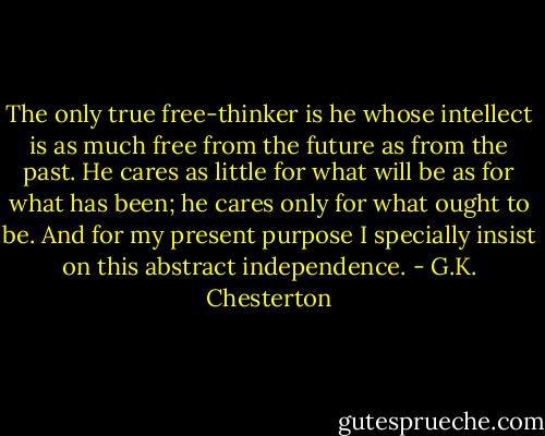 The only true free-thinker is he whose intellect is as much free from the future as from the past. He cares as little for what will be as for what has been; he cares only for what ought to be. And for my present purpose I specially insist on this abstract independence. - G.K. Chesterton