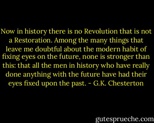 Now in history there is no Revolution that is not a Restoration. Among the many things that leave me doubtful about the modern habit of fixing eyes on the future, none is stronger than this: that all the men in history who have really done anything with the future have had their eyes fixed upon the past. - G.K. Chesterton