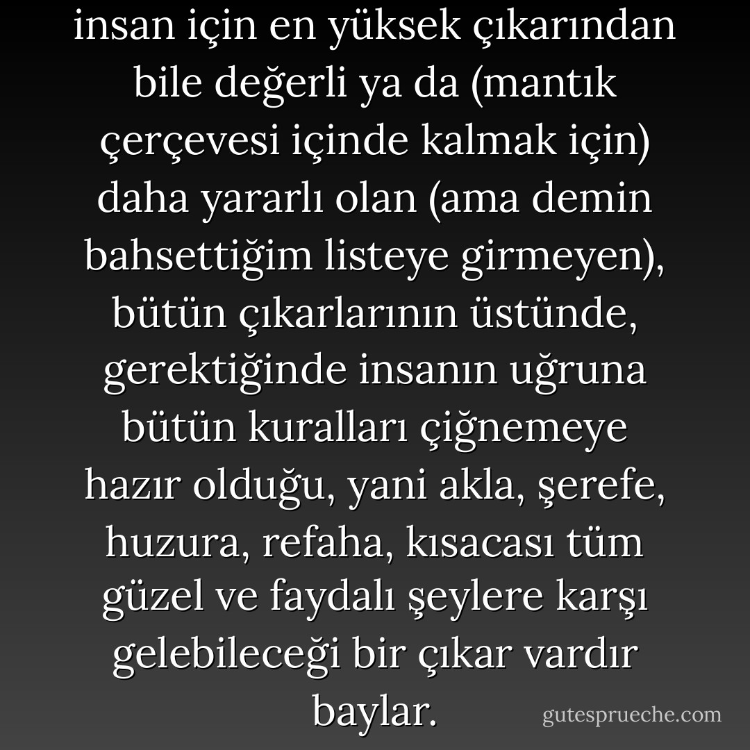 Baylar, belki de gerçekten, her insan için en yüksek çıkarından bile değerli ya da (mantık çerçevesi içinde kalmak için) daha yararlı olan (ama demin bahsettiğim listeye girmeyen), bütün çıkarlarının üstünde, gerektiğinde insanın uğruna bütün kuralları çiğnemeye hazır olduğu, yani akla, şerefe, huzura, refaha, kısacası tüm güzel ve faydalı şeylere karşı gelebileceği bir çıkar vardır baylar. - Fyodor Dostoevsky