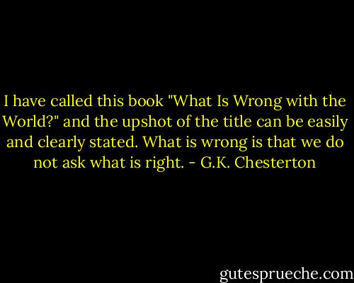 I have called this book "What Is Wrong with the World?" and the upshot of the title can be easily and clearly stated. What is wrong is that we do not ask what is right. - G.K. Chesterton