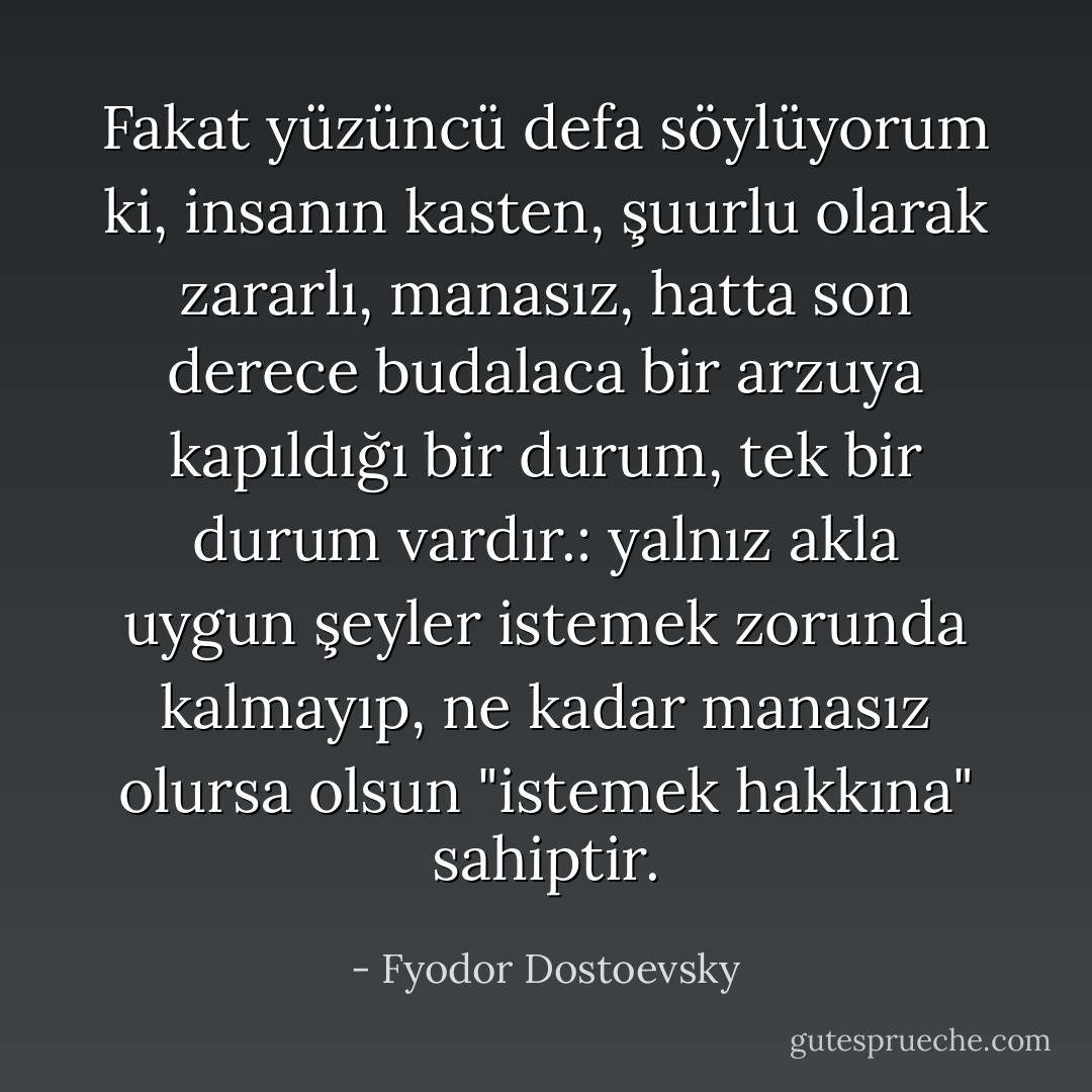 Fakat yüzüncü defa söylüyorum ki, insanın kasten, şuurlu olarak zararlı, manasız, hatta son derece budalaca bir arzuya kapıldığı bir durum, tek bir durum vardır.: yalnız akla uygun şeyler istemek zorunda kalmayıp, ne kadar manasız olursa olsun "istemek hakkına" sahiptir. - Fyodor Dostoevsky