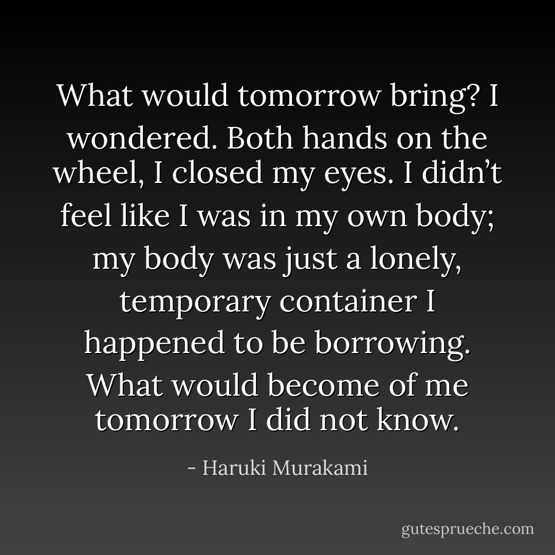 What would tomorrow bring? I wondered. Both hands on the wheel, I closed my eyes. I didn’t feel like I was in my own body; my body was just a lonely, temporary container I happened to be borrowing. What would become of me tomorrow I did not know. - Haruki Murakami