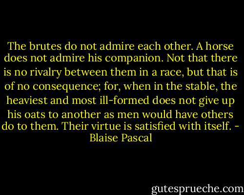 The brutes do not admire each other. A horse does not admire his companion. Not that there is no rivalry between them in a race, but that is of no consequence; for, when in the stable, the heaviest and most ill-formed does not give up his oats to another as men would have others do to them. Their virtue is satisfied with itself. - Blaise Pascal