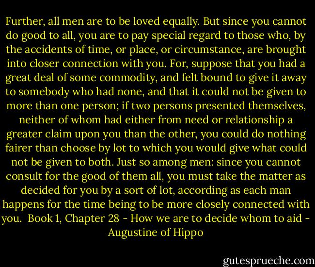 Further, all men are to be loved equally. But since you cannot do good to all, you are to pay special regard to those who, by the accidents of time, or place, or circumstance, are brought into closer connection with you. For, suppose that you had a great deal of some commodity, and felt bound to give it away to somebody who had none, and that it could not be given to more than one person; if two persons presented themselves, neither of whom had either from need or relationship a greater claim upon you than the other, you could do nothing fairer than choose by lot to which you would give what could not be given to both. Just so among men: since you cannot consult for the good of them all, you must take the matter as decided for you by a sort of lot, according as each man happens for the time being to be more closely connected with you.<br /><br />Book 1, Chapter 28 - How we are to decide whom to aid - Augustine of Hippo