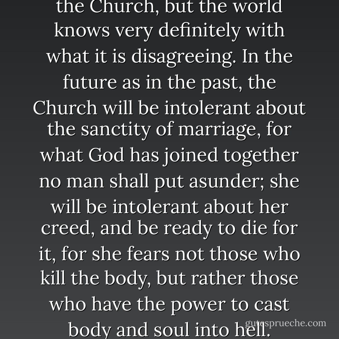 The world may disagree with the Church, but the world knows very definitely with what it is disagreeing. In the future as in the past, the Church will be intolerant about the sanctity of marriage, for what God has joined together no man shall put asunder; she will be intolerant about her creed, and be ready to die for it, for she fears not those who kill the body, but rather those who have the power to cast body and soul into hell. - Fulton J. Sheen