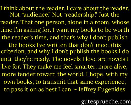I think about the reader. I care about the reader. Not “audience.” Not “readership.” Just the reader. That one person, alone in a room, whose time I’m asking for. I want my books to be worth the reader’s time, and that’s why I don’t publish the books I’ve written that don’t meet this criterion, and why I don’t publish the books I do until they’re ready. The novels I love are novels I live for. They make me feel smarter, more alive, more tender toward the world. I hope, with my own books, to transmit that same experience, to pass it on as best I can. - Jeffrey Eugenides